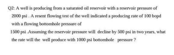 Q2: A well is producing from a saturated oil reservoir with a reservoir pressure of
2000 psi. A resent flowing test of the well indicated a producing rate of 100 bopd
with a flowing bottomhole pressure of
1500 psi. Assuming the reservoir pressure will decline by 500 psi in two years, what
the rate will the well produce with 1000 psi bottomhole pressure?