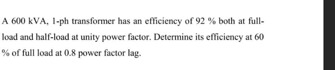 A 600 kVA, 1-ph transformer has an efficiency of 92 % both at full-
load and half-load at unity power factor. Determine its efficiency at 60
% of full load at 0.8 power factor lag.