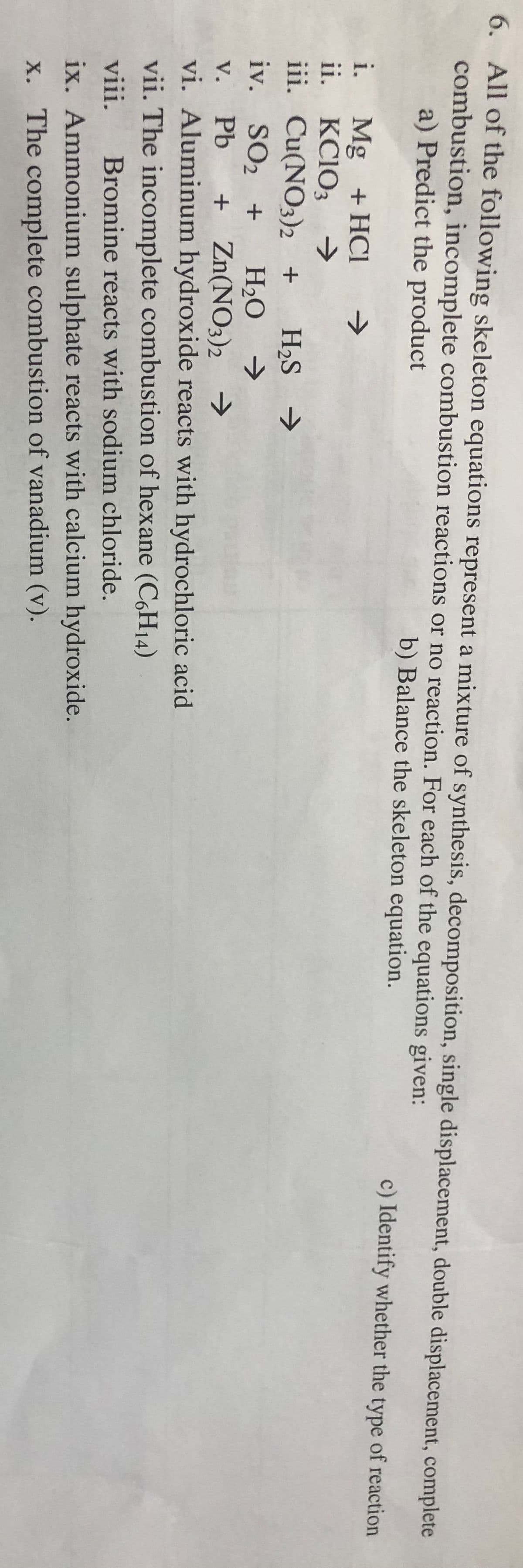 6. All of the following skeleton equations represent a mixture of synthesis, decomposition, single displacement, double displacement, complete
combustion, incomplete combustion reactions or no reaction. For each of the equations given:
a) Predict the product
b) Balance the skeleton equation.
c) Identify whether the type of reaction
i. Mg + HCl →
KClO3 →
ii.
iii.
iv.
v.
+ Zn(NO3)2 →
vi. Aluminum hydroxide reacts with hydrochloric acid
vii. The incomplete combustion of hexane (C6H₁4)
viii. Bromine reacts with sodium chloride.
ix. Ammonium sulphate reacts with calcium hydroxide.
x. The complete combustion of vanadium (v).
Cu(NO3)2 + H₂S →
>
SO₂ + H₂O
Pb