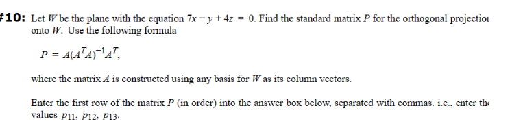 #10: Let W be the plane with the equation 7x -y + 4z = 0. Find the standard matrix P for the orthogonal projection
onto W. Use the following formula
P = A(A¹A) ¹A¹,
where the matrix A is constructed using any basis for Was its column vectors.
Enter the first row of the matrix P (in order) into the answer box below, separated with commas. i.e., enter th
values p11, P12, P13.