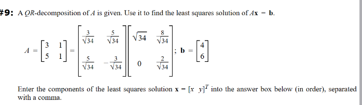 #9: AQR-decomposition of A is given. Use it to find the least squares solution of Ax
A =
√34
√34
5
√34
3
34
0
8
√34
b =
[]
=
b.
Enter the components of the least squares solution x = [x y into the answer box below (in order), separated
with a comma.