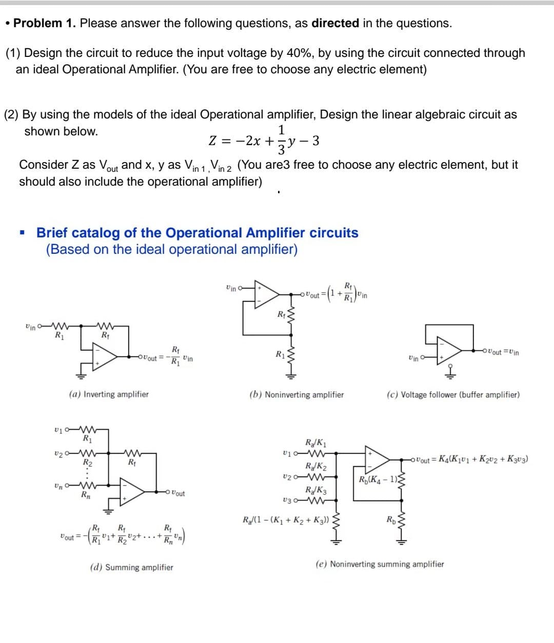 • Problem 1. Please answer the following questions, as directed in the questions.
(1) Design the circuit to reduce the input voltage by 40%, by using the circuit connected through
an ideal Operational Amplifier. (You are free to choose any electric element)
(2) By using the models of the ideal Operational amplifier, Design the linear algebraic circuit as
shown below.
1
3Y
■
Consider Z as Vout and x, y as Vin 1, Vin 2 (You are3 free to choose any electric element, but it
should also include the operational amplifier)
www
R₁
T
Vin m
R₁
Brief catalog of the Operational Amplifier circuits
(Based on the ideal operational amplifier)
(a) Inverting amplifier
U10-M
R₁
U₂0-M
R₂
Unw
R₁
R₁
Ovout= R₁
Vout=-
www
R₁
- Vout
R₁
R₁
R₁
R₁1+ R₂₂+. Rn
Z = -2x +
Vin
(d) Summing amplifier
Vin
-
R₁
R₁
3
R₁
Vout + Vin
(b) Noninverting amplifier
R/K₁
R₂/K₂
010-
U20-W
RJK3
V30-W
R₂/(1-(K₁ + K₂ + K3))
www
Vin
(c) Voltage follower (buffer amplifier)
R(K4-1)
-Ovout Vin
Ovout= K4(K₁v1 + K₂V2 + K303)
(e) Noninverting summing amplifier