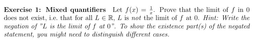 Let f(x) =
=
x
Exercise 1: Mixed quantifiers
= Prove that the limit of f in 0
does not exist, i.e. that for all LE R, L is not the limit of f at 0. Hint: Write the
negation of "L is the limit of f at 0". To show the existence part(s) of the negated
statement, you might need to distinguish different cases.