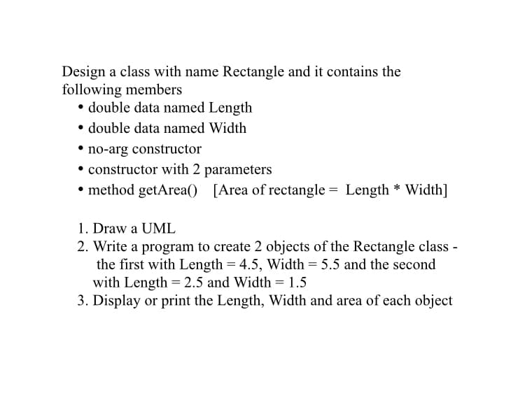 Design a class with name Rectangle and it contains the
following members
• double data named Length
• double data named Width
• no-arg constructor
constructor with 2 parameters
• method getArea() [Area of rectangle = Length * Width]
1. Draw a UML
2. Write a program to create 2 objects of the Rectangle class -
the first with Length = 4.5, Width = 5.5 and the second
with Length = 2.5 and Width = 1.5
3. Display or print the Length, Width and area of each object
