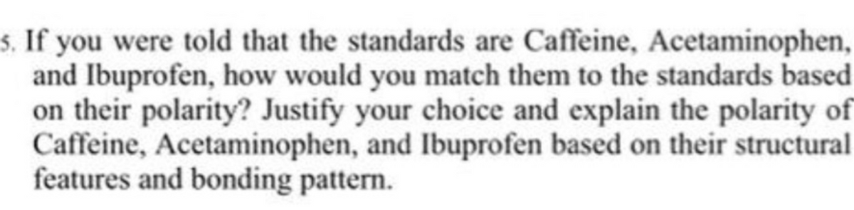 s. If you were told that the standards are Caffeine, Acetaminophen,
and Ibuprofen, how would you match them to the standards based
on their polarity? Justify your choice and explain the polarity of
Caffeine, Acetaminophen, and Ibuprofen based on their structural
features and bonding pattern.
