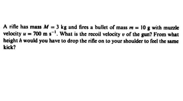 A rifle has mass M = 3 kg and fires a bullet of mass m = 10 g with muzzle
velocity u = 700 m s-'. What is the recoil velocity v of the gun? From what
height h would you have to drop the rifle on to your shoulder to feel the same
kick?
