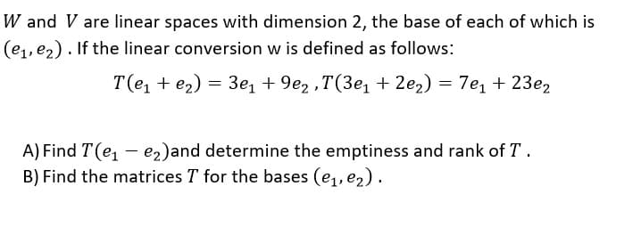 W and V are linear spaces with dimension 2, the base of each of which is
(e,, ez). If the linear conversion w is defined as follows:
T(e, + e2) = 3e, + 9e2 ,T(3e, + 2e2) = 7e, + 23e2
A) Find T (e, - e2)and determine the emptiness and rank of T.
B) Find the matrices T for the bases (e,, e2).
