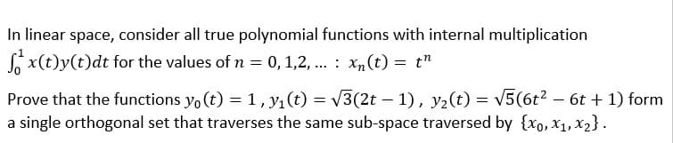 In linear space, consider all true polynomial functions with internal multiplication
L x(t)y(t)dt for the values of n = 0,1,2, ... : Xn(t) = t"
Prove that the functions yo (t) = 1,y1(t) = V3(2t – 1), y2(t) = v5(6t2 – 6t + 1) form
a single orthogonal set that traverses the same sub-space traversed by {xo, x1, x2}.
