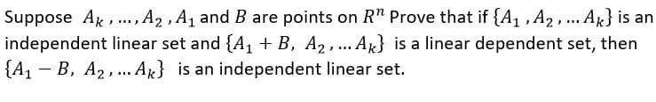 Suppose Ak, ., A2 , A1 and B are points on R" Prove that if {A,, A2,.. AR} is an
independent linear set and {A, + B, A2, ... Ag} is a linear dependent set, then
{A1 - B, A2,. Ak} is an independent linear set.
