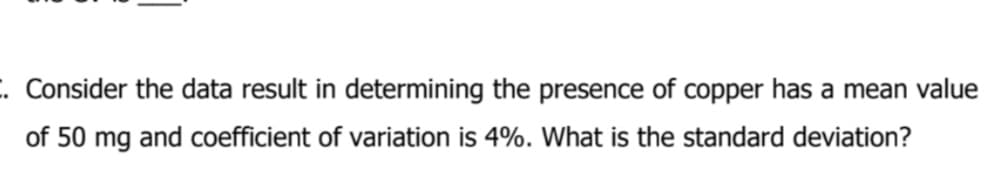 . Consider the data result in determining the presence of copper has a mean value
of 50 mg and coefficient of variation is 4%. What is the standard deviation?
