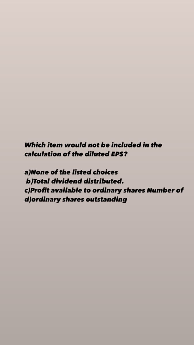 Which item would not be included in the
calculation of the diluted EPS?
a)None of the listed choices
b)Total dividend distributed.
c)Profit available to ordinary shares Number of
d)ordinary shares outstanding
