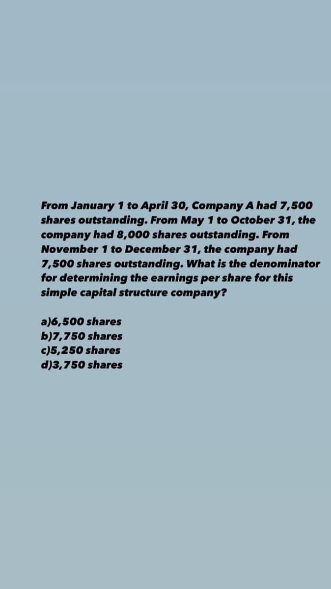 From January 1 to April 30, Company A had 7,500
shares outstanding. From May 1 to October 31, the
company had 8,000 shares outstanding. From
November 1 to December 31, the company had
7,500 shares outstanding. What is the denominator
for determining the earnings per share for this
simple capital structure company?
a)6,500 shares
b)7,750 shares
c)5,250 shares
d)3,750 shares
