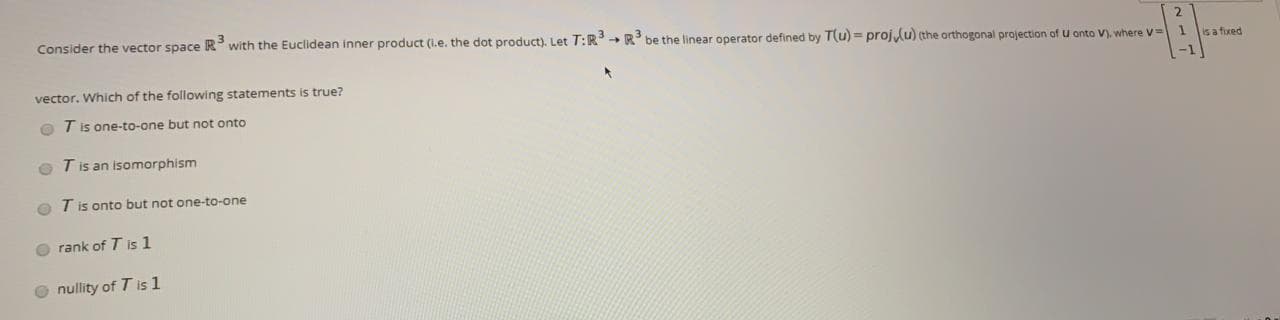 Consider the vector space R' with the Euclidean inner product (l.e. the dot product). Let T:R R' be the linear operator defined by T(u) = projlu) (the orthogonal projection of u onto V). where V
is a foxed
vector. Which of the following statements is true?
O T is one-to-one but not onto
O T is an isomorphism
O T is onto but not one-to-one
O rank of T is 1
O nullity of T is 1
