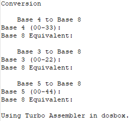 Conversion
Base 4 to Base 8
Base 4 (00-33) :
Base 8 Equivalent:
Base 3 to Base 8
Base 3 (00-22) :
Base 8 Equivalent:
Base 5 to Base 8
Base 5 (00-44) :
Base 8 Equivalent:
Using Turbo Assembler in dosbox.
