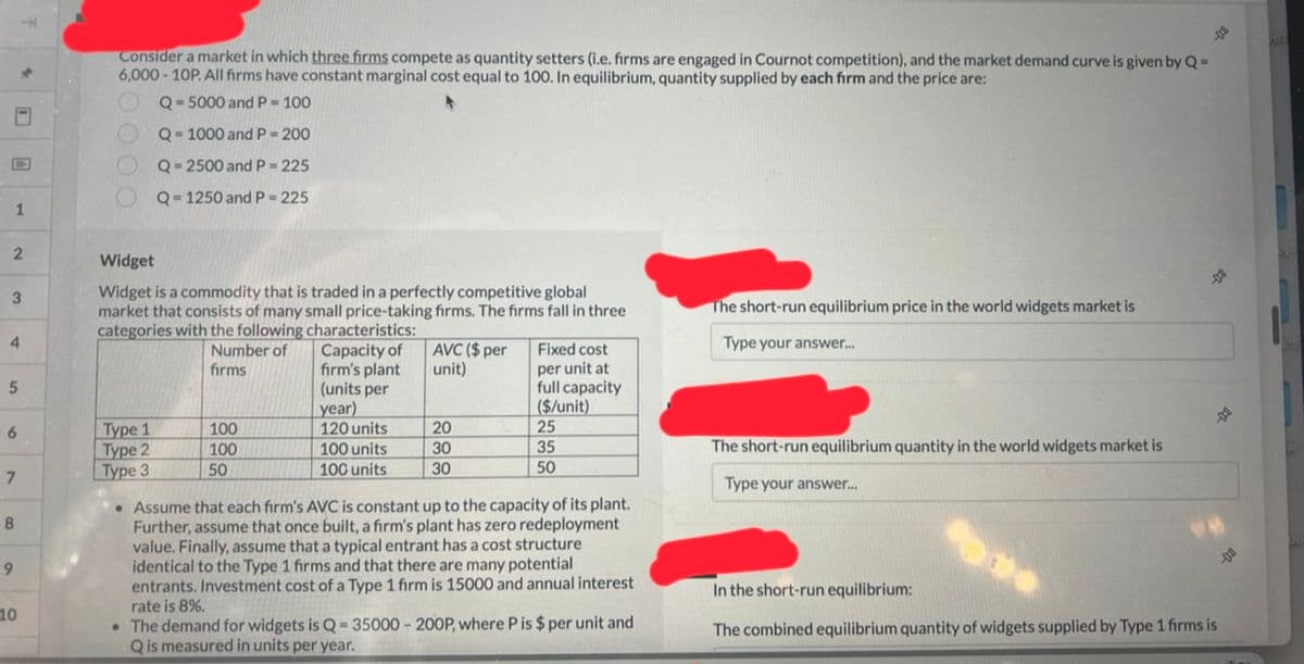 -
1
2
3
4
5
6
7
8
9
10
Consider a market in which three firms compete as quantity setters (i.e. firms are engaged in Cournot competition), and the market demand curve is given by Q=
6,000-10P. All firms have constant marginal cost equal to 100. In equilibrium, quantity supplied by each firm and the price are:
Q-5000 and P = 100
Q=1000 and P = 200
Q=2500 and P = 225
Q=1250 and P = 225
Widget
Widget is a commodity that is traded in a perfectly competitive global
market that consists of many small price-taking firms. The firms fall in three
categories with the following characteristics:
Number of
firms
Type 1
Type 2
Type 3
100
100
50
Capacity of
firm's plant
(units per
year)
120 units
100 units
100 units
AVC ($ per
unit)
20
30
30
Fixed cost
per unit at
full capacity
($/unit)
25
35
50
• Assume that each firm's AVC is constant up to the capacity of its plant.
Further, assume that once built, a firm's plant has zero redeployment
value. Finally, assume that a typical entrant has a cost structure
identical to the Type 1 firms and that there are many potential
entrants. Investment cost of a Type 1 firm is 15000 and annual interest
rate is 8%.
• The demand for widgets is Q-35000-200P, where P is $ per unit and
Q is measured in units per year.
The short-run equilibrium price in the world widgets market is
Type your answer...
The short-run equilibrium quantity in the world widgets market is
Type your answer...
D
-1
In the short-run equilibrium:
The combined equilibrium quantity of widgets supplied by Type 1 firms is