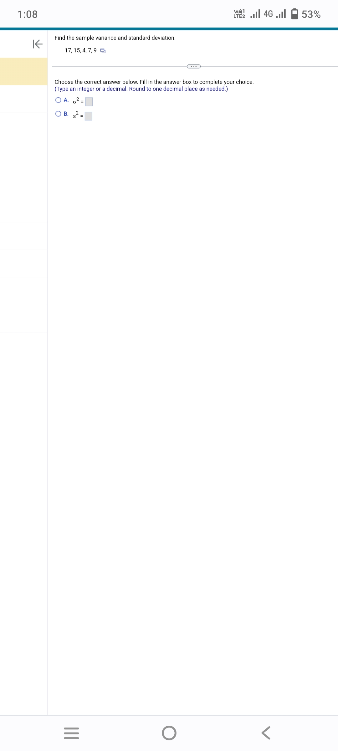 1:08
K
Find the sample variance and standard deviation.
17, 15, 4, 7, 9
|||
Choose the correct answer below. Fill in the answer box to complete your choice.
(Type an integer or a decimal. Round to one decimal place as needed.)
A. 6² =
OB. s² =
=
ا... 46 | 21
O
LTE2
53%