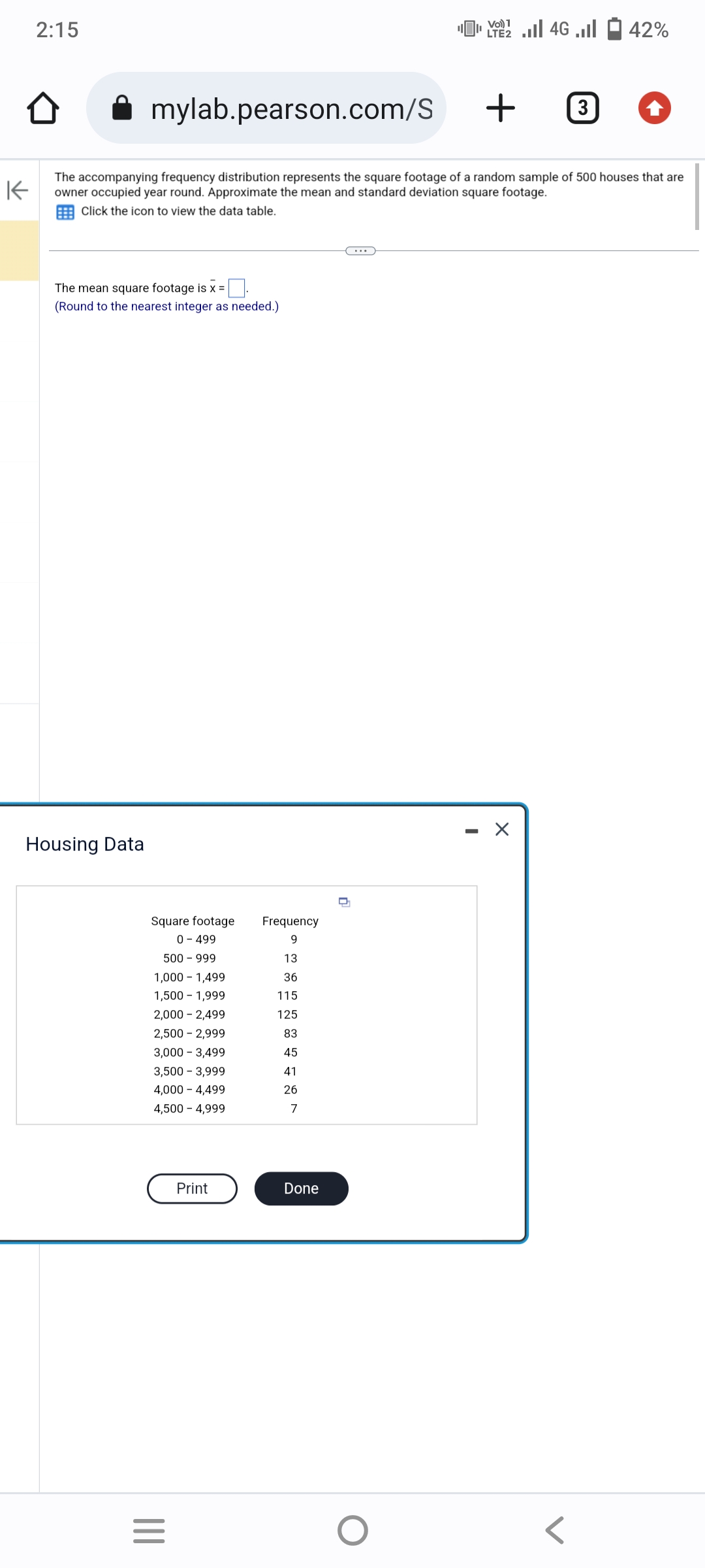 2:15
The mean square footage is x =
(Round to the nearest integer as needed.)
mylab.pearson.com/S
+
K
The accompanying frequency distribution represents the square footage of a random sample of 500 houses that are
owner occupied year round. Approximate the mean and standard deviation square footage.
Click the icon to view the data table.
Housing Data
Square footage
0 - 499
500 - 999
1,000 1,499
1,500 - 1,999
2,000 - 2,499
2,500 - 2,999
3,000 - 3,499
3,500 - 3,999
4,000 -4,499
4,500 - 4,999
|||
=
Print
Frequency
9
13
36
115
125
83
45
41
26
7
Done
42% - ا... 46 | 22 |
O
Vo) 1
LTE2
- X
3