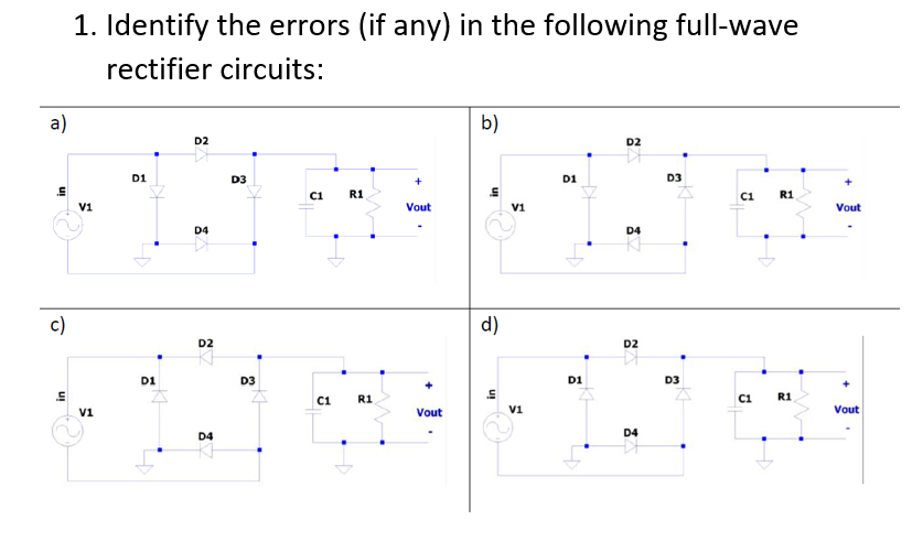 1. Identify the errors (if any) in the following full-wave
rectifier circuits:
a)
b)
D2
D2
D1
D3
D1
D3
ci
R1
C1
R1
V1
Vout
V1
Vout
D4
D4
c)
d)
D2
D2
D1
D3
D1
D3
+
R1
in
C1
R1
C1
v1
Vout
V1
Vout
D4
D4
uI
