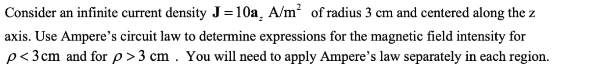 Consider an infinite current density J=10a, A/m² of radius 3 cm and centered along the z
axis. Use Ampere's circuit law to determine expressions for the magnetic field intensity for
p<3cm and for p>3 cm . You will need to apply Ampere's law separately in each region.
