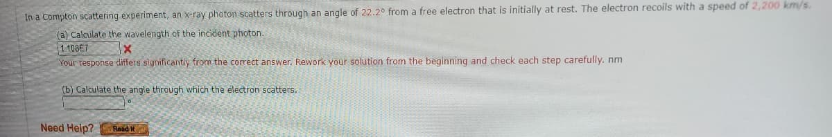 In a Compton scattering experiment, an x-ray photon scatters through an angle of 22.2° from a free electron that is initially at rest. The electron recoils with a speed of 2,200 km/s.
(a) Calculate the wavelength of the incident photon.
1108E7
X
Your response differs significantly from the correct answer. Rework your solution from the beginning and check each step carefully. nm
(b) Calculate the angle through which the electron scatters.
Need Help?
Read It