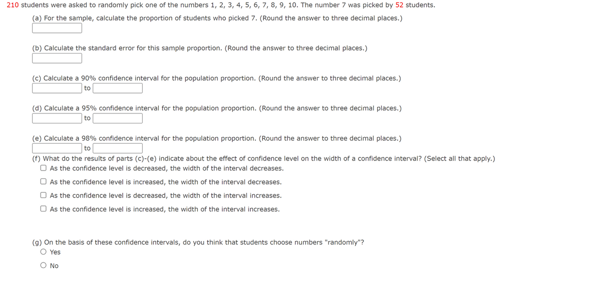 210 students were asked to randomly pick one of the numbers 1, 2, 3, 4, 5, 6, 7, 8, 9, 10. The number 7 was picked by 52 students.
(a) For the sample, calculate the proportion of students who picked 7. (Round the answer to three decimal places.)
(b) Calculate the standard error for this sample proportion. (Round the answer to three decimal places.)
(c) Calculate a 90% confidence interval for the population proportion. (Round the answer to three decimal places.)
to
(d) Calculate a 95% confidence interval for the population proportion. (Round the answer to three decimal places.)
to
(e) Calculate a 98% confidence interval for the population proportion. (Round the answer to three decimal places.)
to
(f) What do the results of parts (c)-(e) indicate about the effect of confidence level on the width of a confidence interval? (Select all that apply.)
O As the confidence level is decreased, the width of the interval decreases.
O As the confidence level is increased, the width of the interval decreases.
As the confidence level is decreased, the width of the interval increases.
As the confidence level is increased, the width of the interval increases.
(g) On the basis of these confidence intervals, do you think that students choose numbers "randomly"?
O Ye
O No
