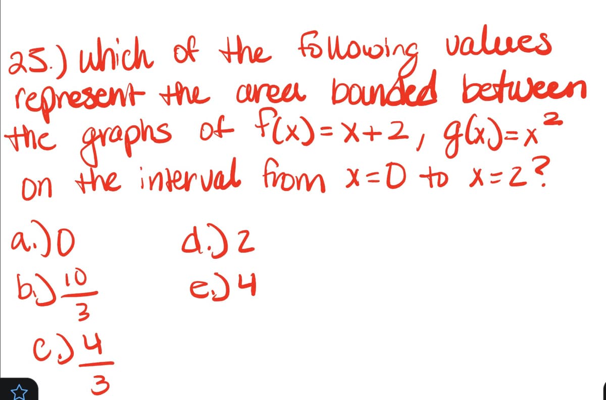 25.) which of the following values
represent the area bounded between
the graphs of f(x) = x+2₁ g(x)=x²
on the interval from x=0 to x=2?
2
a.)0
b) 10/0
3
C) 4
☆
3
4.)2
e.) 4