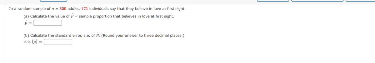 In a random sample of n = 300 adults, 171 individuals say that they believe in love at first sight.
(a) Calculate the value ofP
sample proportion that believes in love at first sight.
(b) Calculate the standard error, s.e. of P. (Round your answer to three decimal places.)
s.e. (p)
