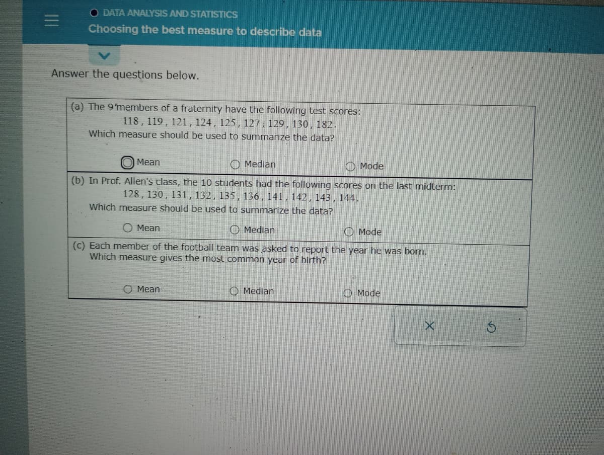|||
O DATA ANALYSIS AND STATISTICS
Choosing the best measure to describe data
Answer the questions below.
(a) The 9 members of a fraternity have the following test scores:
118, 119, 121, 124, 125, 127, 129, 130, 182.
Which measure should be used to summarize the data?
Mean
Median
Mode
(b) In Prof. Allen's class, the 10 students had the following scores on the last midterm:
128, 130, 131, 132, 135, 136, 141, 142, 143, 144.
Which measure should be used to summarize the data?
Mean
Median
Mode
(c) Each member of the football team was asked to report the year he was born.
Which measure gives the most common year of birth?
Mean
Median
Mode
X
Ś