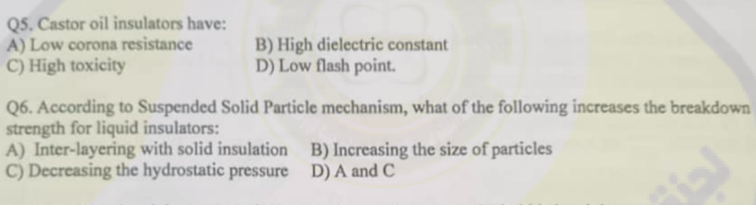 Q5. Castor oil insulators have:
A) Low corona resistance
C) High toxicity
B) High dielectric constant
D) Low flash point.
Q6. According to Suspended Solid Particle mechanism, what of the following increases the breakdown
strength for liquid insulators:
A) Inter-layering with solid insulation
C) Decreasing the hydrostatic pressure
B) Increasing the size of particles
D) A and C