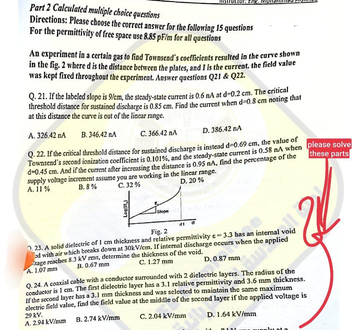 Part 2 Calculated multiple choice questions
Directions: Please choose the correct answer for the following 15 questions
For the permittivity of free space use 8.85 pF/m for all questions
An experiment in a certain gas to find Townsend's coefficients resulted in the curve shown
in the fig. 2 where d is the distance between the plates, and I is the current. the field value
was kept fixed throughout the experiment. Answer questions Q21 & Q22.
Q. 21. If the labeled slope is 9/cm, the steady-state current is 0.6 nA at d-0.2 cm. The critical
threshold distance for sustained discharge is 0.85 cm. Find the current when d-0.8 cm noting that
at this distance the curve is out of the linear range.
A. 326.42 NA B. 346.42 NA
C. 366.42 nA
D. 386.42 nA
these parts
Q. 22. If the critical threshold distance for sustained discharge is instead d=0.69 cm, the value of
Townsend's second ionization coefficient is 0.101%, and the steady-state current is 0.58 nA when please solve
d=0.45 cm. And if the current after increasing the distance is 0.95 nA, find the percentage of the
supply voltage increment assume you are working in the linear range.
A. 11%
B. 8%
C. 32%
D. 20 %
Log(1/1₂)
MOT
Slope
29 KV.
A. 2.94 kV/mm
df
d
Fig. 2
0.23. A solid dielectric of 1 cm thickness and relative permittivity = 3.3 has an internal void
ed with air which breaks down at 30kV/cm. If internal discharge occurs when the applied
itage reaches 8.3 kV rms, determine the thickness of the void.
A. 1.07 mm
B. 0.67 mm
C. 1.27 mm
D. 0.87 mm
Q. 24. A coaxial cable with a conductor surrounded with 2 dielectric layers. The radius of the
conductor is 1 cm. The first dielectric layer has a 3.1 relative permittivity and 3.6 mm thickness.
If the second layer has a 3.1 mm thickness and was selected to maintain the same maximum
electric field value, find the field value at the middle of the second layer if the applied voltage is
B. 2.74 kV/mm
C. 2.04 kV/mm
D. 1.64 kV/mm