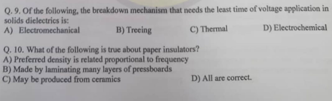 Q. 9. Of the following, the breakdown mechanism that needs the least time of voltage application in
solids dielectrics is:
A) Electromechanical
C) Thermal
D) Electrochemical
B) Treeing
Q. 10. What of the following is true about paper insulators?
A) Preferred density is related proportional to frequency
B) Made by laminating many layers of pressboards
C) May be produced from ceramics
D) All are correct.