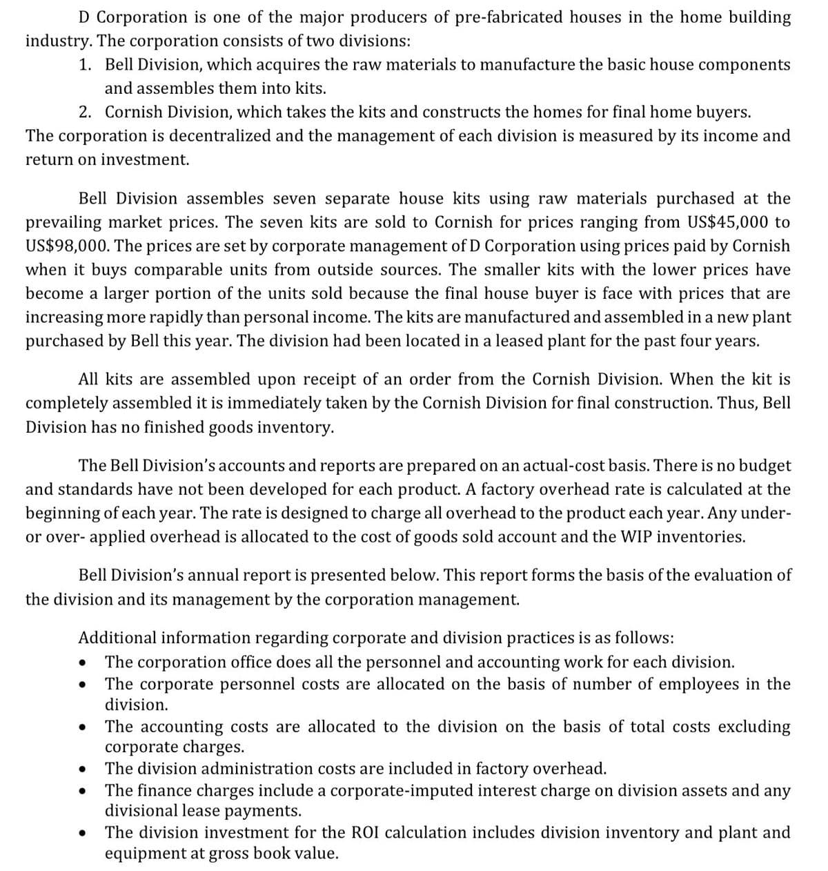 D Corporation is one of the major producers of pre-fabricated houses in the home building
industry. The corporation consists of two divisions:
1. Bell Division, which acquires the raw materials to manufacture the basic house components
and assembles them into kits.
2. Cornish Division, which takes the kits and constructs the homes for final home buyers.
The corporation is decentralized and the management of each division is measured by its income and
return on investment.
Bell Division assembles seven separate house kits using raw materials purchased at the
prevailing market prices. The seven kits are sold to Cornish for prices ranging from US$45,000 to
US$98,000. The prices are set by corporate management of D Corporation using prices paid by Cornish
when it buys comparable units from outside sources. The smaller kits with the lower prices have
become a larger portion of the units sold because the final house buyer is face with prices that are
increasing more rapidly than personal income. The kits are manufactured and assembled in a new plant
purchased by Bell this year. The division had been located in a leased plant for the past four years.
All kits are assembled upon receipt of an order from the Cornish Division. When the kit is
completely assembled it is immediately taken by the Cornish Division for final construction. Thus, Bell
Division has no finished goods inventory.
The Bell Division's accounts and reports are prepared on an actual-cost basis. There is no budget
and standards have not been developed for each product. A factory overhead rate is calculated at the
beginning of each year. The rate is designed to charge all overhead to the product each year. Any under-
or over- applied overhead is allocated to the cost of goods sold account and the WIP inventories.
Bell Division's annual report is presented below. This report forms the basis of the evaluation of
the division and its management by the corporation management.
Additional information regarding corporate and division practices is as follows:
The corporation office does all the personnel and accounting work for each division.
The corporate personnel costs are allocated on the basis of number of employees in the
division.
The accounting costs are allocated to the division on the basis of total costs excluding
corporate charges.
The division administration costs are included in factory overhead.
The finance charges include a corporate-imputed interest charge on division assets and any
divisional lease payments.
The division investment for the ROI calculation includes division inventory and plant and
equipment at gross book value.
