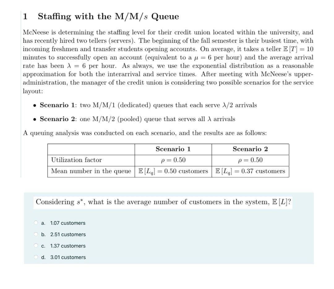 1
Staffing with the M/M/s Queue
McNeese is determining the staffing level for their credit union located within the university, and
has recently hired two tellers (servers). The beginning of the fall semester is their busiest time, with
incoming freshmen and transfer students opening accounts. On average, it takes a teller E [T] = 10
minutes to successfully open an account (equivalent to a µ = 6 per hour) and the average arrival
rate has been A = 6 per hour. As always, we use the exponential distribution as a reasonable
approximation for both the interarrival and service times. After meeting with McNeese's upper-
administration, the manager of the credit union is considering two possible scenarios for the service
layout:
• Scenario 1: two M/M/1 (dedicated) queues that each serve /2 arrivals
• Scenario 2: one M/M/2 (pooled) queue that serves all A arrivals
A queuing analysis was conducted on each scenario, and the results are as follows:
Scenario 1
Scenario 2
Utilization factor
p= 0.50
p= 0.50
Mean number in the queue | E[L] = 0.50 customers E[L] = 0.37 customers
Considering s*, what is the average number of customers in the system, E [L]?
O a.
1.07 customers
O b. 2.51 customers
O c.
1.37 customers
O d. 3.01 customers
