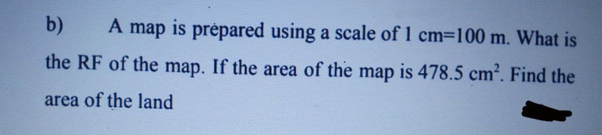 b)
A map is prépared using a scale of 1 cm=100 m. What is
the RF of the map. If the area of the map is 478.5 cm?. Find the
area of the land
