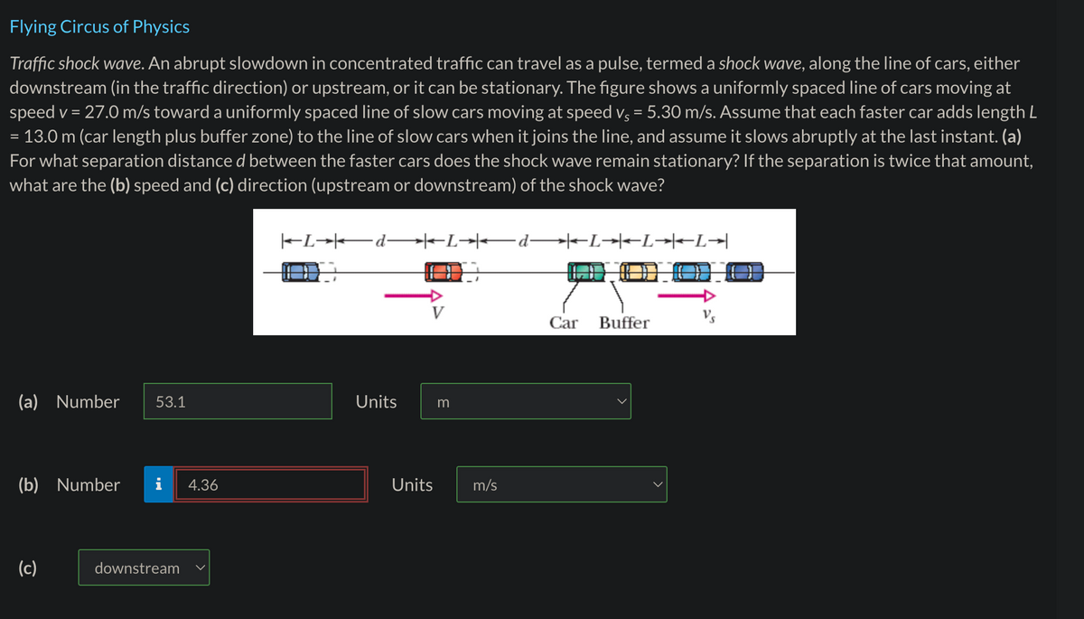 Flying Circus of Physics
Traffic shock wave. An abrupt slowdown in concentrated traffic can travel as a pulse, termed a shock wave, along the line of cars, either
downstream (in the traffic direction) or upstream, or it can be stationary. The figure shows a uniformly spaced line of cars moving at
speed v = 27.0 m/s toward a uniformly spaced line of slow cars moving at speed vç = 5.30 m/s. Assume that each faster car adds length L
= 13.0 m (car length plus buffer zone) to the line of slow cars when it joins the line, and assume it slows abruptly at the last instant. (a)
For what separation distance d between the faster cars does the shock wave remain stationary? If the separation is twice that amount,
what are the (b) speed and (c) direction (upstream or downstream) of the shock wave?
(a) Number 53.1
(b) Number
(c)
downstream
4.36
|LdL→→
Units
Units
m
m/s
dLL→L→
COO
Car
Buffer