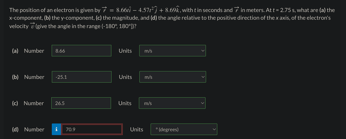 The position of an electron is given by 8.66tî – 4.57t²ĵ + 8.69k, with t in seconds and in meters. At t = 2.75 s, what are (a) the
x-component, (b) the y-component, (c) the magnitude, and (d) the angle relative to the positive direction of the x axis, of the electron's
velocity (give the angle in the range (-180°, 180°])?
(a) Number 8.66
(b) Number -25.1
(c) Number 26.5
(d) Number
70.9
=
Units
Units
Units
Units
m/s
m/s
m/s
O
(degrees)