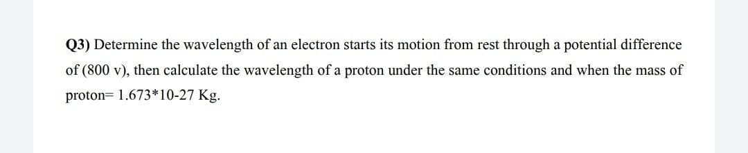 Q3) Determine the wavelength of an electron starts its motion from rest through a potential difference
of (800 v), then calculate the wavelength of a proton under the same conditions and when the mass of
proton= 1.673*10-27 Kg.
