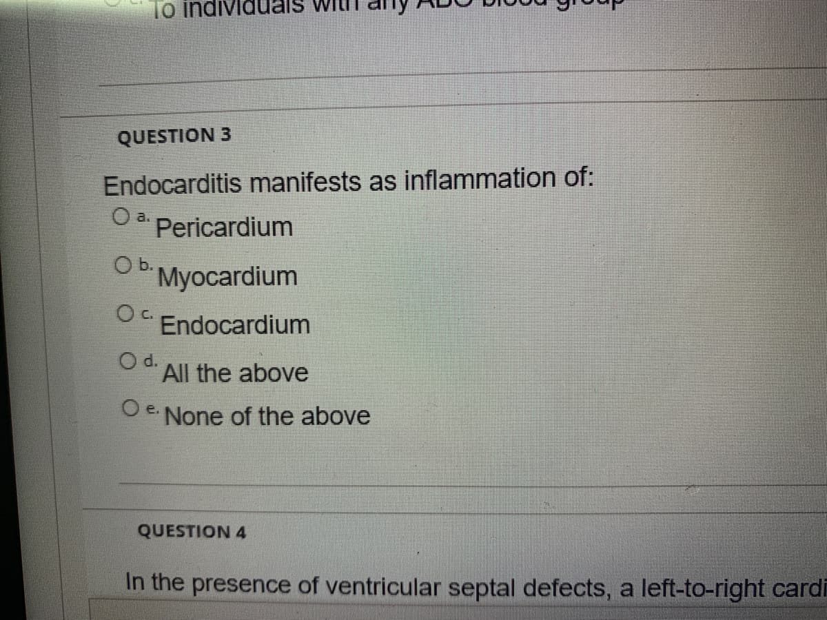 To indi
QUESTION 3
Endocarditis manifests as inflammation of:
a.
Pericardium
b.
Myocardium
O.
Endocardium
O d. All the above
e None of the above
QUESTION 4
In the presence of ventricular septal defects, a left-to-right cardi
