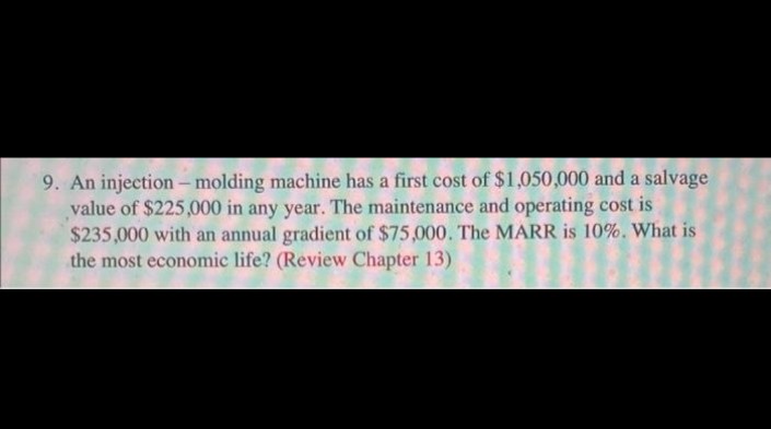 9. An injection - molding machine has a first cost of $1,050,000 and a salvage
value of $225,000 in any year. The maintenance and operating cost is
$235,000 with an annual gradient of $75,000. The MARR is 10%. What is
the most economic life? (Review Chapter 13)