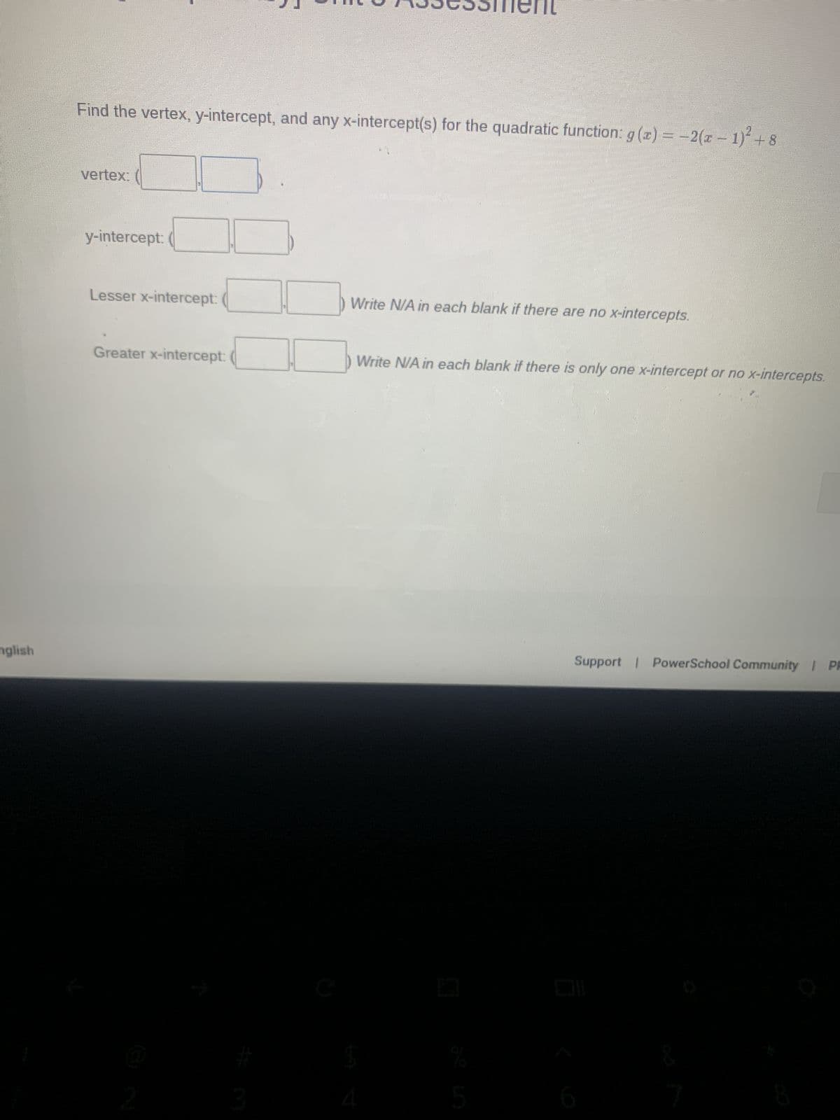 MA3363sment
Find the vertex, y-intercept, and any x-intercept(s) for the quadratic function: g(x) = −2(x − 1)² + 8
vertex:
y-intercept:
Lesser x-intercept:
Write N/A in each blank if there are no x-intercepts.
Greater x-intercept:
Write N/A in each blank if there is only one x-intercept or no x-intercepts.
nglish
Support | PowerSchool Community | PP
3
口
%