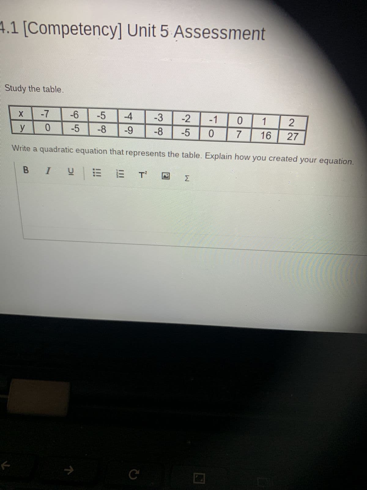 4.1 [Competency] Unit 5 Assessment
Study the table.
X
-7
-6
y 0
65
-5
-5
58
-4
-3
-2
-8 -9
-8 -5
G6
-1
0
1 | 2
0
7
16 27
Write a quadratic equation that represents the table. Explain how you created your equation.
BIUE
f
n
C
Σ