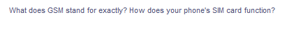 ### Understanding GSM and SIM Card Functionality

**Question: What does GSM stand for exactly? How does your phone's SIM card function?**

**Answer:**

**GSM** stands for Global System for Mobile Communications. It is a standard developed to describe protocols for second-generation (2G) digital cellular networks used by mobile phones. It was first deployed in Finland in December 1991.

**SIM Card Functionality:** 

A **Subscriber Identity Module (SIM) card** is a portable memory chip used in some models of cell phones. The SIM card not only identifies the subscriber to the network, acting as a virtual key to your phone, but also ensures that the phone can be connected to the network to make or receive calls, send messages, and connect to internet services. The SIM card is responsible for storing the International Mobile Subscriber Identity (IMSI) and the related key used to identify and authenticate subscribers on the network.

Understanding the role of GSM and SIM cards is essential for effectively managing mobile communication needs and ensuring seamless connectivity across a wide range of devices and services.