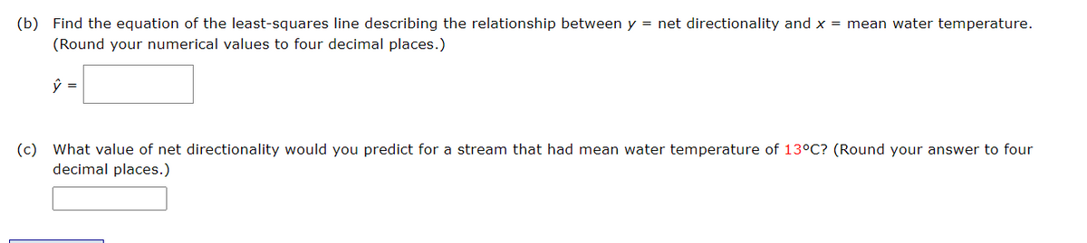 (b) Find the equation of the least-squares line describing the relationship between y = net directionality and x = mean water temperature.
(Round your numerical values to four decimal places.)
ŷ =
(c) What value of net directionality would you predict for a stream that had mean water temperature of 13°C? (Round your answer to four
decimal places.)