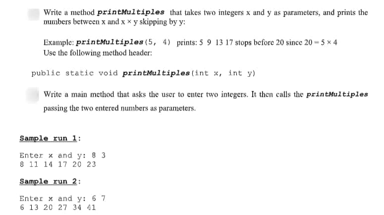 Write a method printMultiples that takes two integers x and y as parameters, and prints the
numbers between x and x x y skipping by y:
Example: printMultiples (5, 4) prints: 5 9 13 17 stops before 20 since 20 = 5 x 4
Use the following method header:
public static void printMultiples (int x, int y)
Write a main method that asks the uscr to enter two integers. It then calls the printMultiples
passing the two entered numbers as parameters.
Sample run 1:
Enter x and y: 8 3
8 11 14 17 20 23
Sample run 2:
Enter x and y: 6 7
6 13 20 27 34 41
