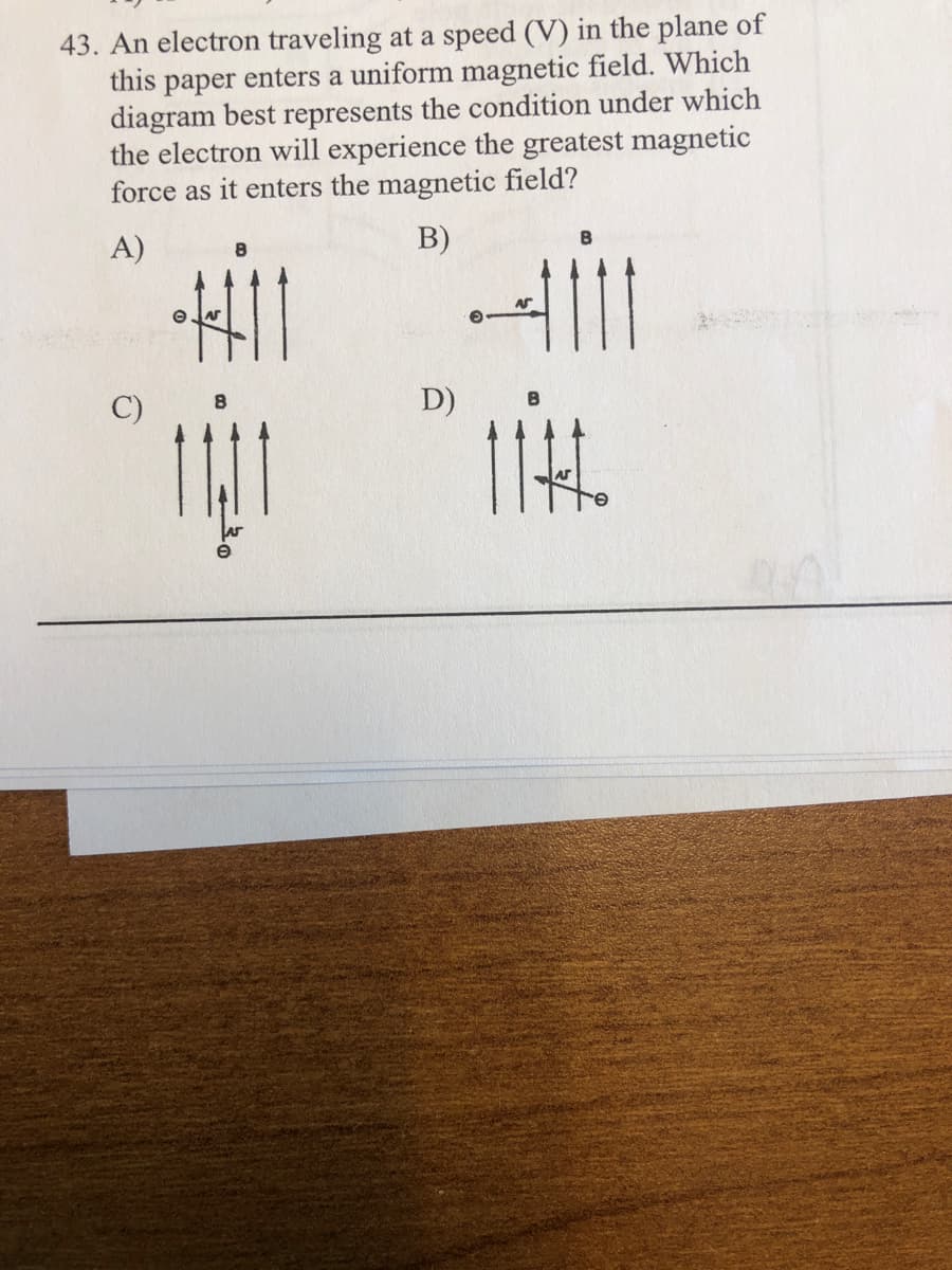 43. An electron traveling at a speed (V) in the plane of
this paper enters a uniform magnetic field. Which
diagram best represents the condition under which
the electron will experience the greatest magnetic
force as it enters the magnetic field?
A)
B)
C)
D)
