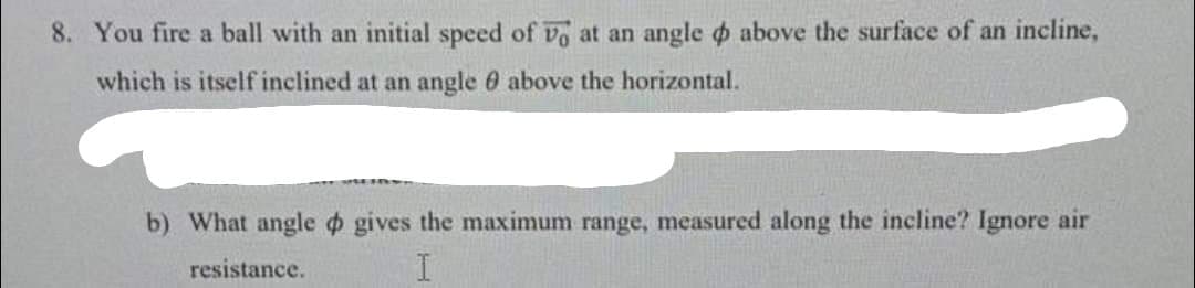 8. You fire a ball with an initial speed of vo at an angle o above the surface of an incline,
which is itself inclined at an angle 0 above the horizontal.
b) What angle o gives the maximum range, measured along the incline? Ignore air
resistance.
