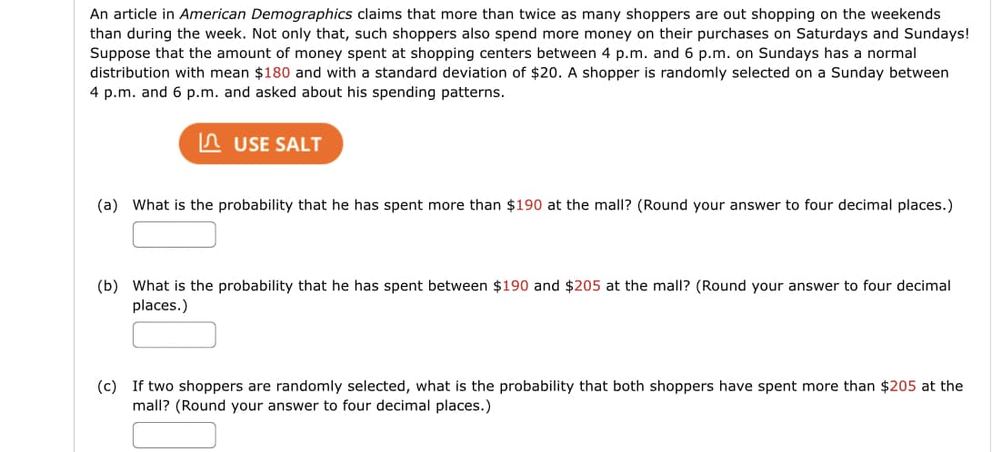 An article in American Demographics claims that more than twice as many shoppers are out shopping on the weekends
than during the week. Not only that, such shoppers also spend more money on their purchases on Saturdays and Sundays!
Suppose that the amount of money spent at shopping centers between 4 p.m. and 6 p.m. on Sundays has a normal
distribution with mean $180 and with a standard deviation of $20. A shopper is randomly selected on a Sunday between
4 p.m. and 6 p.m. and asked about his spending patterns.
n USE SALT
(a) What is the probability that he has spent more than $190 at the mall? (Round your answer to four decimal places.)
(b) What is the probability that he has spent between $190 and $205 at the mall? (Round your answer to four decimal
places.)
(c) If two shoppers are randomly selected, what is the probability that both shoppers have spent more than $205 at the
mall? (Round your answer to four decimal places.)
