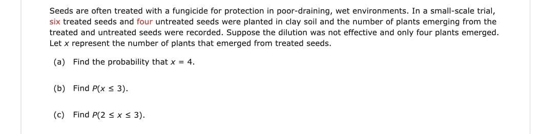 Seeds are often treated with a fungicide for protection in poor-draining, wet environments. In a small-scale trial,
six treated seeds and four untreated seeds were planted in clay soil and the number of plants emerging from the
treated and untreated seeds were recorded. Suppose the dilution was not effective and only four plants emerged.
Let x represent the number of plants that emerged from treated seeds.
(a) Find the probability that x = 4.
(b) Find P(x < 3).
(c) Find P(2<x< 3).
