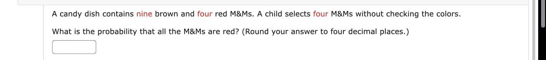 A candy dish contains nine brown and four red M&Ms. A child selects four M&Ms without checking the colors.
What is the probability that all the M&Ms are red? (Round your answer to four decimal places.)
