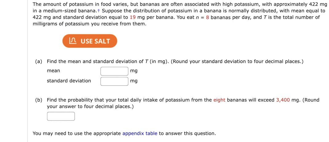 The amount of potassium in food varies, but bananas are often associated with high potassium, with approximately 422 mg
in a medium-sized banana.t Suppose the distribution of potassium in a banana is normally distributed, with mean equal to
422 mg and standard deviation equal to 19 mg per banana. You eat n = 8 bananas per day, and T is the total number of
milligrams of potassium you receive from them.
n USE SALT
(a) Find the mean and standard deviation of T (in mg). (Round your standard deviation to four decimal places.)
mean
mg
standard deviation
mg
(b) Find the probability that your total daily intake of potassium from the eight bananas will exceed 3,400 mg. (Round
your answer to four decimal places.)
You may need to use the appropriate appendix table to answer this question.
